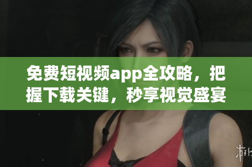 免费短视频app全攻略，把握下载关键，秒享视觉盛宴！