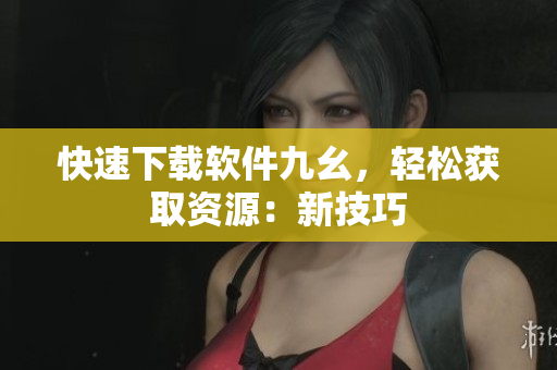 快速下载软件九幺，轻松获取资源：新技巧