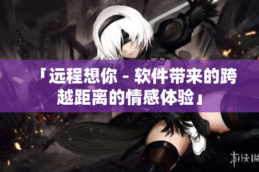 「远程想你 - 软件带来的跨越距离的情感体验」
