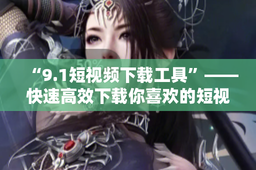 “9.1短视频下载工具”——快速高效下载你喜欢的短视频！