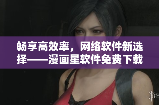 畅享高效率，网络软件新选择——漫画星软件免费下载