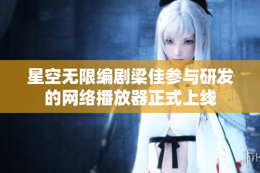 星空无限编剧梁佳参与研发的网络播放器正式上线