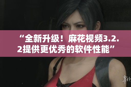 “全新升级！麻花视频3.2.2提供更优秀的软件性能”