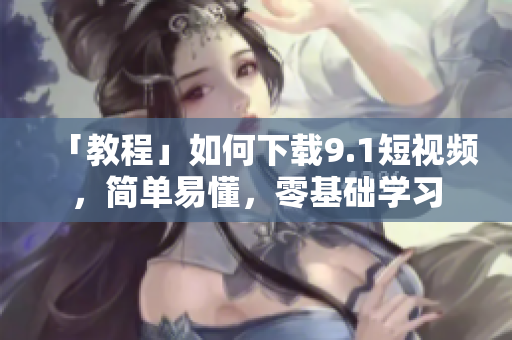 「教程」如何下载9.1短视频，简单易懂，零基础学习