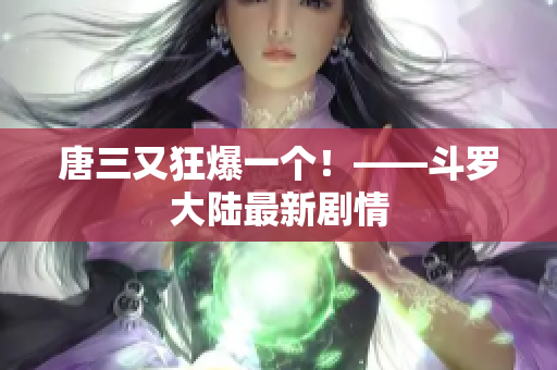 唐三又狂爆一个！——斗罗大陆最新剧情