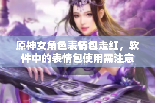原神女角色表情包走红，软件中的表情包使用需注意