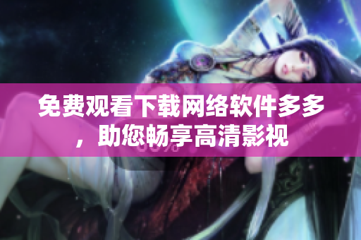免费观看下载网络软件多多，助您畅享高清影视