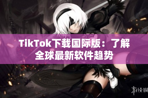 TikTok下载国际版：了解全球最新软件趋势