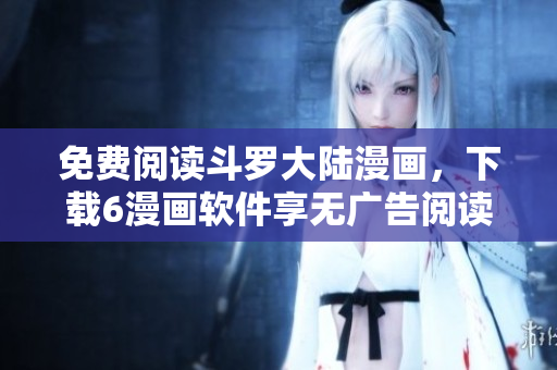免费阅读斗罗大陆漫画，下载6漫画软件享无广告阅读体验！