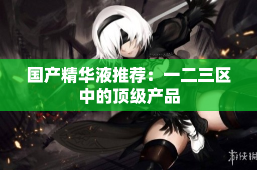 国产精华液推荐：一二三区中的顶级产品