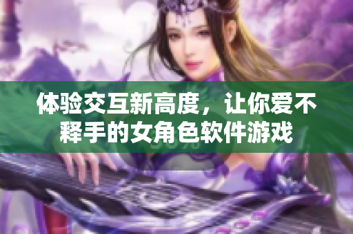 体验交互新高度，让你爱不释手的女角色软件游戏