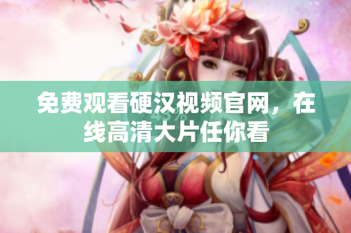 免费观看硬汉视频官网，在线高清大片任你看