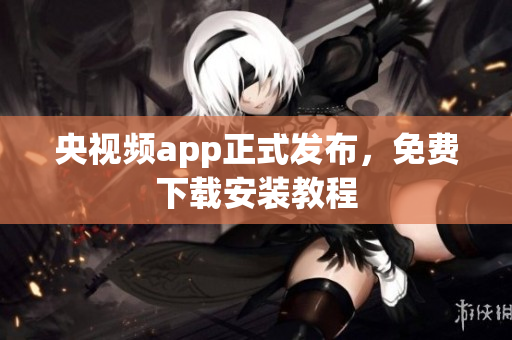 央视频app正式发布，免费下载安装教程
