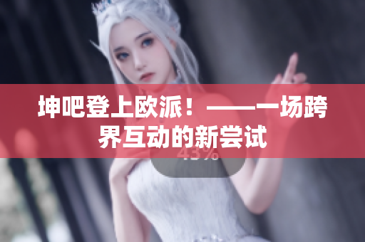 坤吧登上欧派！——一场跨界互动的新尝试