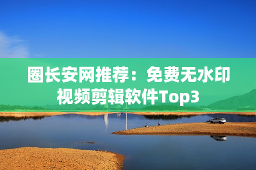 圈长安网推荐：免费无水印视频剪辑软件Top3