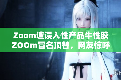 Zoom遭误入性产品牛性胶ZOOm冒名顶替，网友惊呼