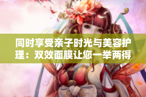 同时享受亲子时光与美容护理：双效面膜让您一举两得