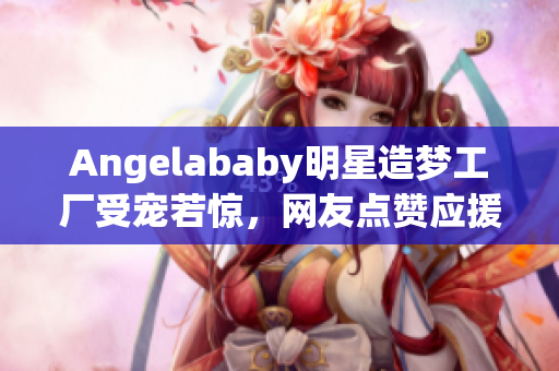 Angelababy明星造梦工厂受宠若惊，网友点赞应援