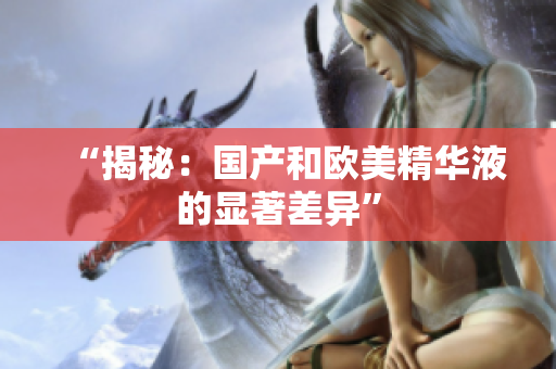 “揭秘：国产和欧美精华液的显著差异”
