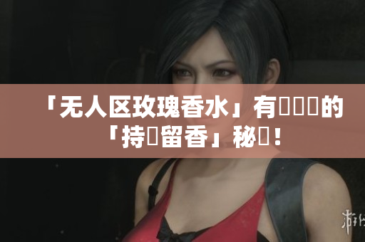 「无人区玫瑰香水」有關軟體的「持續留香」秘訣！