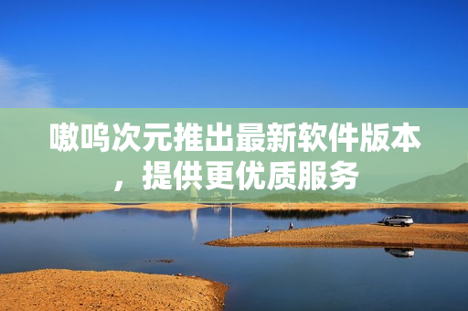 嗷呜次元推出最新软件版本，提供更优质服务