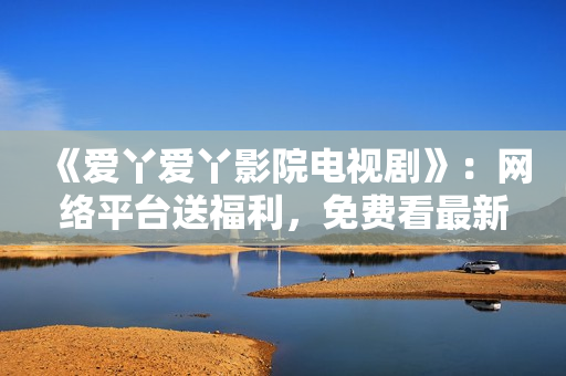 《爱丫爱丫影院电视剧》：网络平台送福利，免费看最新电视剧