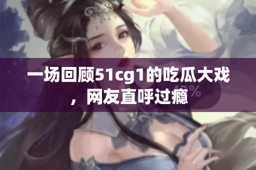 一场回顾51cg1的吃瓜大戏，网友直呼过瘾