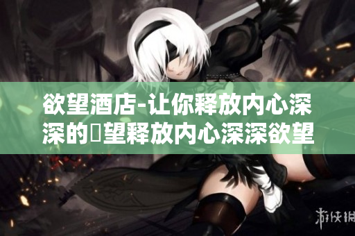欲望酒店-让你释放内心深深的慾望释放内心深深欲望的理想之地——欲望酒店