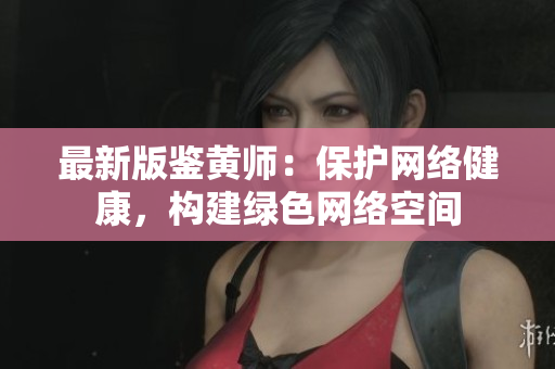 最新版鉴黄师：保护网络健康，构建绿色网络空间