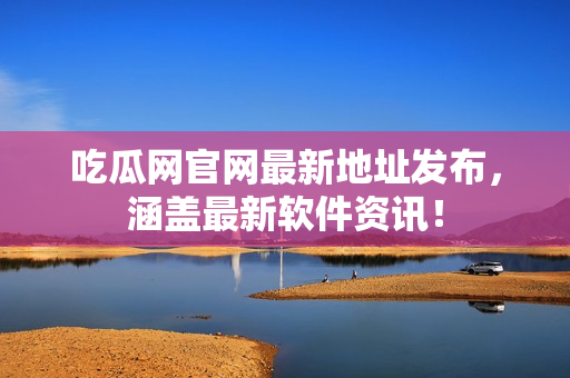 吃瓜网官网最新地址发布，涵盖最新软件资讯！