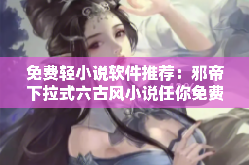 免费轻小说软件推荐：邪帝下拉式六古风小说任你免费阅读！