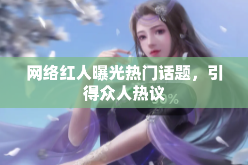 网络红人曝光热门话题，引得众人热议