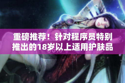 重磅推荐！针对程序员特别推出的18岁以上适用护肤品！