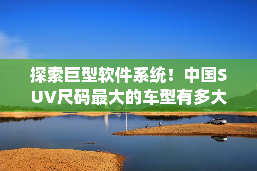 探索巨型软件系统！中国SUV尺码最大的车型有多大？