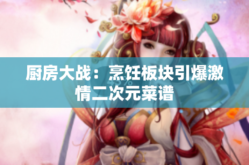 厨房大战：烹饪板块引爆激情二次元菜谱