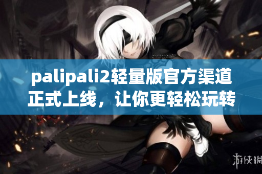palipali2轻量版官方渠道正式上线，让你更轻松玩转网络