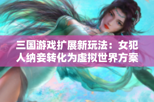 三国游戏扩展新玩法：女犯人纳妾转化为虚拟世界方案