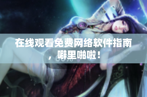 在线观看免费网络软件指南，噼里啪啦！