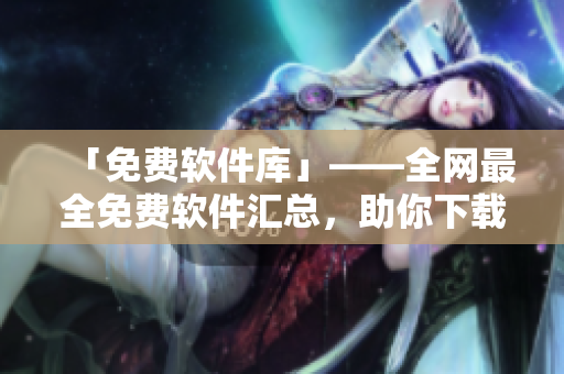 「免费软件库」——全网最全免费软件汇总，助你下载所需软件