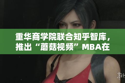 重华商学院联合知乎智库，推出“蘑菇视频”MBA在线分享课程