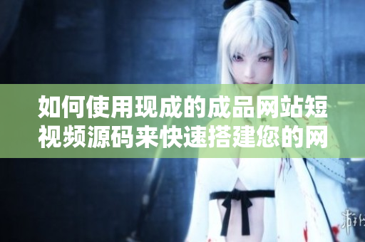 如何使用现成的成品网站短视频源码来快速搭建您的网站？