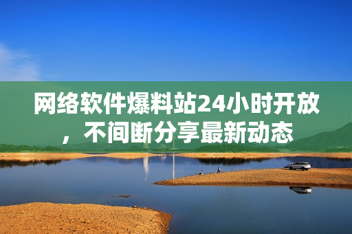 网络软件爆料站24小时开放，不间断分享最新动态