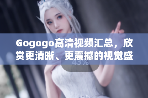 Gogogo高清视频汇总，欣赏更清晰、更震撼的视觉盛宴！