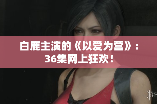 白鹿主演的《以爱为营》：36集网上狂欢！