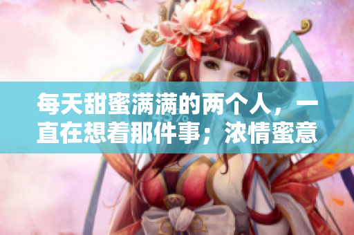 每天甜蜜满满的两个人，一直在想着那件事；浓情蜜意难以自拔