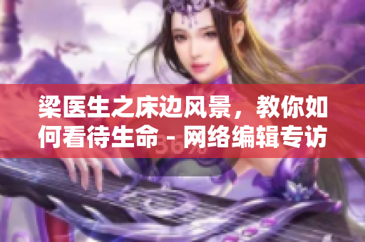 梁医生之床边风景，教你如何看待生命 - 网络编辑专访