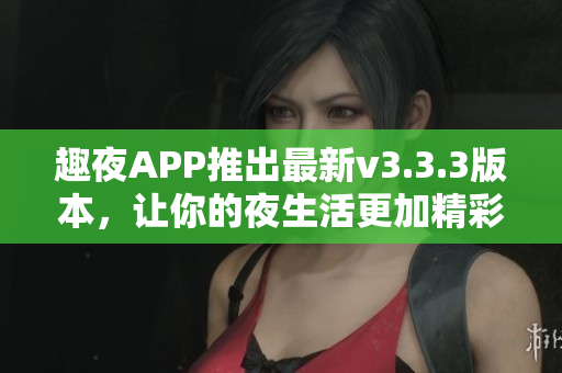 趣夜APP推出最新v3.3.3版本，让你的夜生活更加精彩
