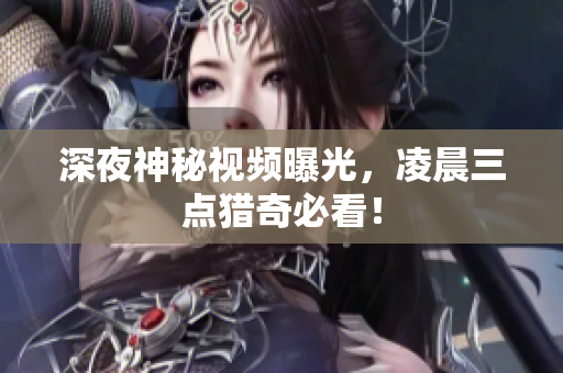 深夜神秘视频曝光，凌晨三点猎奇必看！
