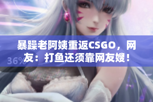 暴躁老阿姨重返CSGO，网友：打鱼还须靠网友嫂！
