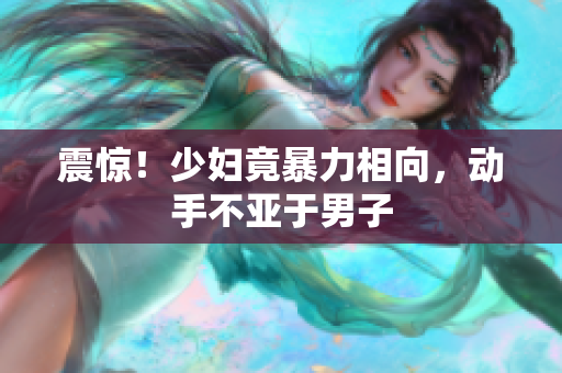 震惊！少妇竟暴力相向，动手不亚于男子